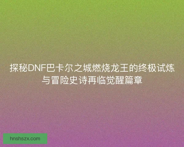 探秘DNF巴卡尔之城燃烧龙王的终极试炼与冒险史诗再临觉醒篇章