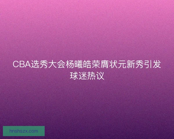CBA选秀大会杨曦皓荣膺状元新秀引发球迷热议