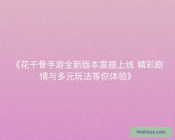 《花千骨手游全新版本震撼上线 精彩剧情与多元玩法等你体验》