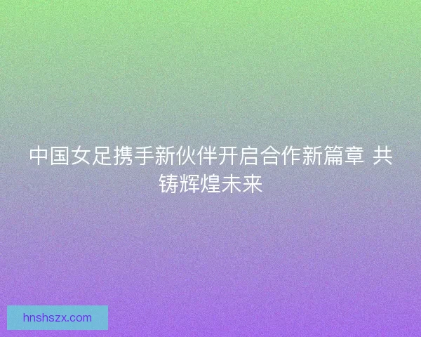 中国女足携手新伙伴开启合作新篇章 共铸辉煌未来