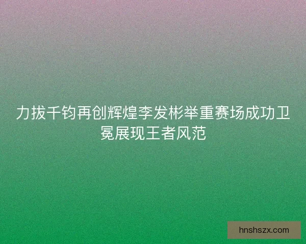 力拔千钧再创辉煌李发彬举重赛场成功卫冕展现王者风范 力拔千钧再创辉煌李发彬举重赛场成功卫冕展现王者风范