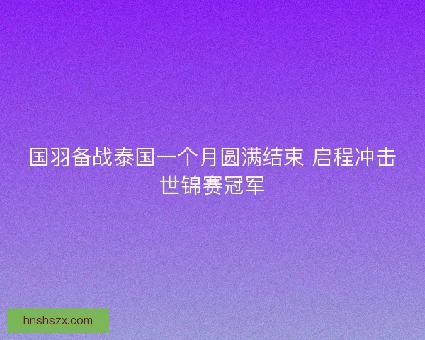 国羽备战泰国一个月圆满结束 启程冲击世锦赛冠军 国羽备战泰国一个月圆满结束 启程冲击世锦赛冠军