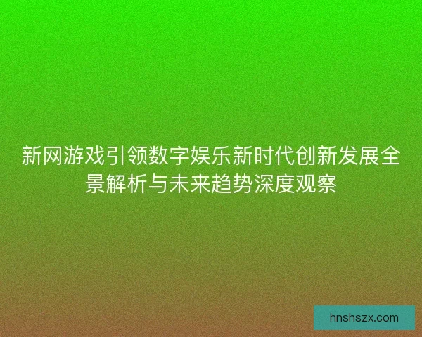 新网游戏引领数字娱乐新时代创新发展全景解析与未来趋势深度观察