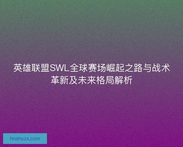 英雄联盟SWL全球赛场崛起之路与战术革新及未来格局解析