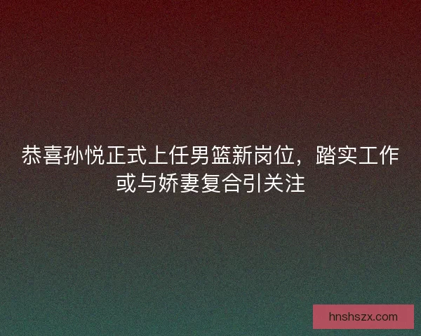 恭喜孙悦正式上任男篮新岗位，踏实工作或与娇妻复合引关注