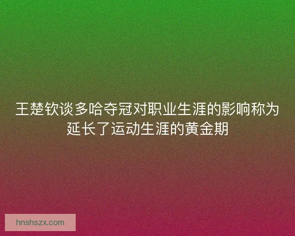 王楚钦谈多哈夺冠对职业生涯的影响称为延长了运动生涯的黄金期