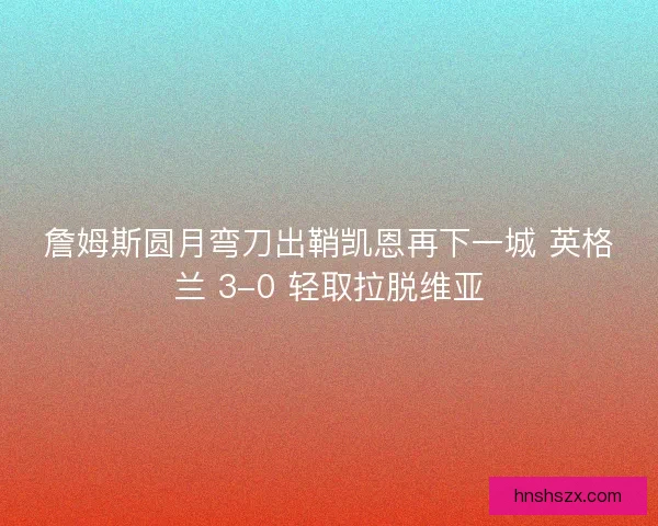 詹姆斯圆月弯刀出鞘凯恩再下一城 英格兰 3-0 轻取拉脱维亚