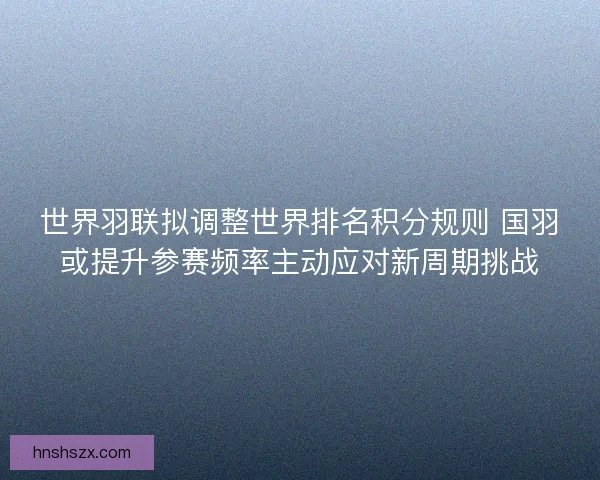 世界羽联拟调整世界排名积分规则 国羽或提升参赛频率主动应对新周期挑战