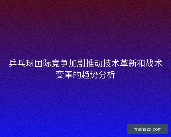 乒乓球国际竞争加剧推动技术革新和战术变革的趋势分析 乒乓球国际竞争加剧推动技术革新和战术变革的趋势分析