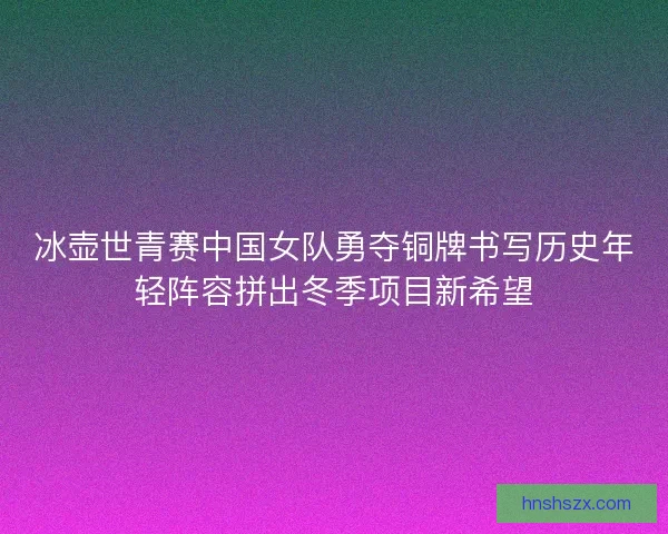 冰壶世青赛中国女队勇夺铜牌书写历史年轻阵容拼出冬季项目新希望