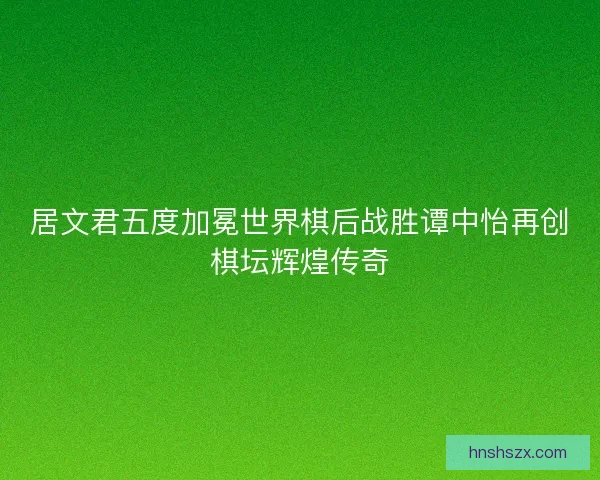 居文君五度加冕世界棋后战胜谭中怡再创棋坛辉煌传奇