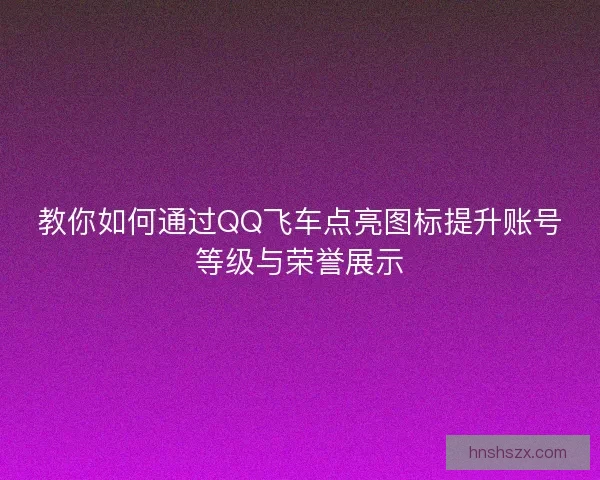 教你如何通过QQ飞车点亮图标提升账号等级与荣誉展示
