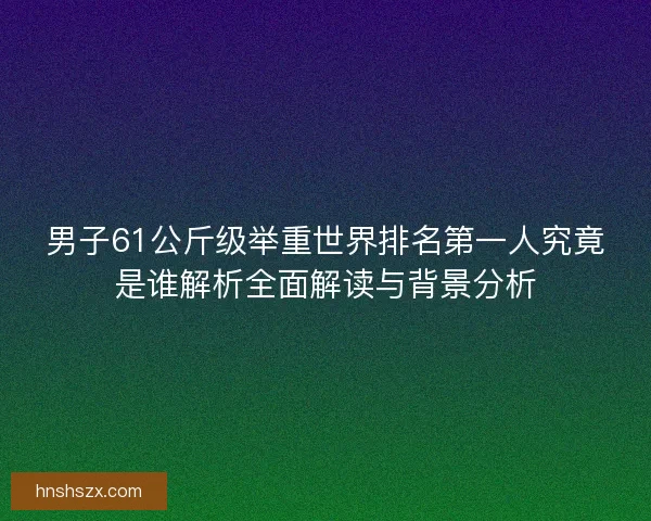 男子61公斤级举重世界排名第一人究竟是谁解析全面解读与背景分析