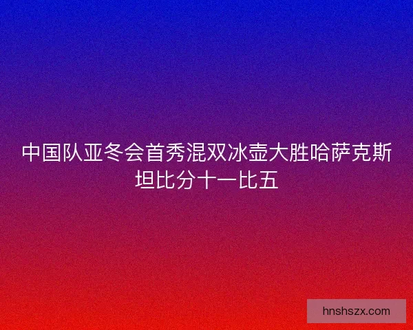 中国队亚冬会首秀混双冰壶大胜哈萨克斯坦比分十一比五