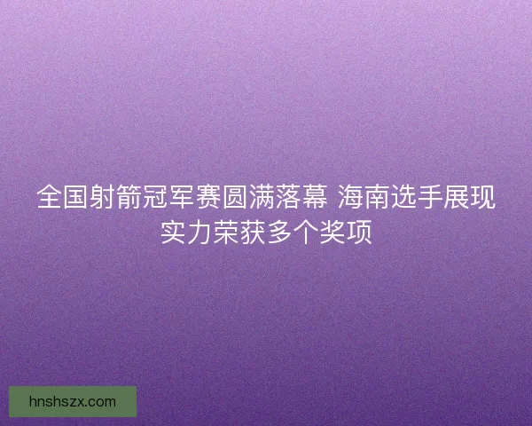 全国射箭冠军赛圆满落幕 海南选手展现实力荣获多个奖项