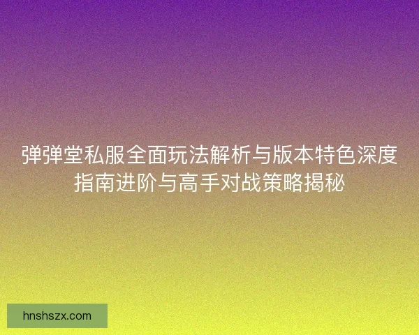 弹弹堂私服全面玩法解析与版本特色深度指南进阶与高手对战策略揭秘