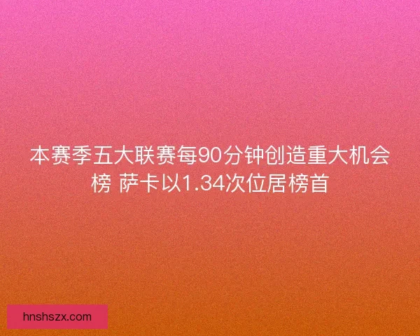 本赛季五大联赛每90分钟创造重大机会榜 萨卡以1.34次位居榜首