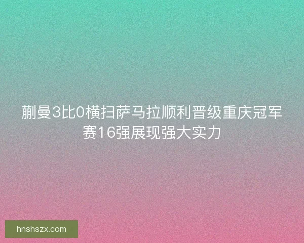 蒯曼3比0横扫萨马拉顺利晋级重庆冠军赛16强展现强大实力