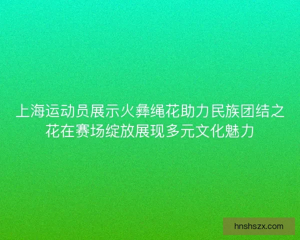 上海运动员展示火彝绳花助力民族团结之花在赛场绽放展现多元文化魅力
