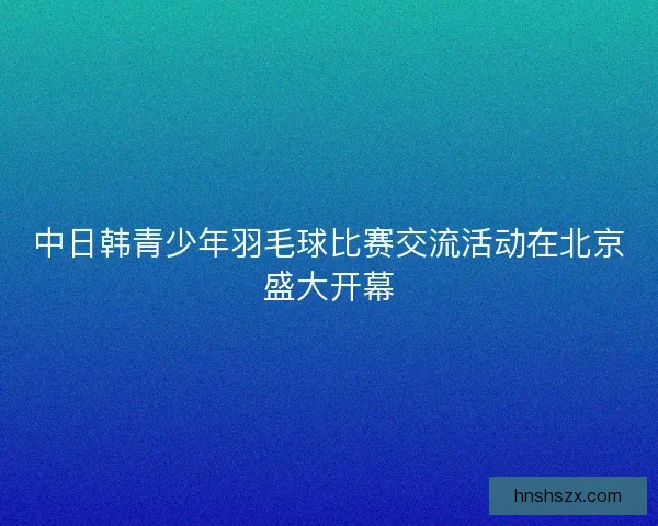 中日韩青少年羽毛球比赛交流活动在北京盛大开幕