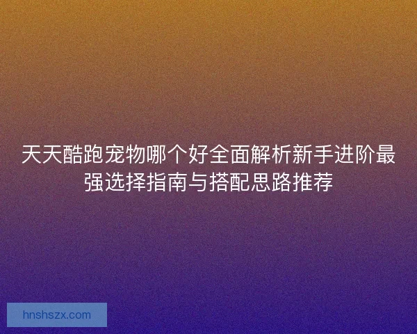 天天酷跑宠物哪个好全面解析新手进阶最强选择指南与搭配思路推荐