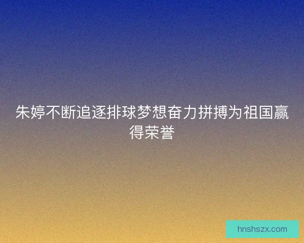 朱婷不断追逐排球梦想奋力拼搏为祖国赢得荣誉