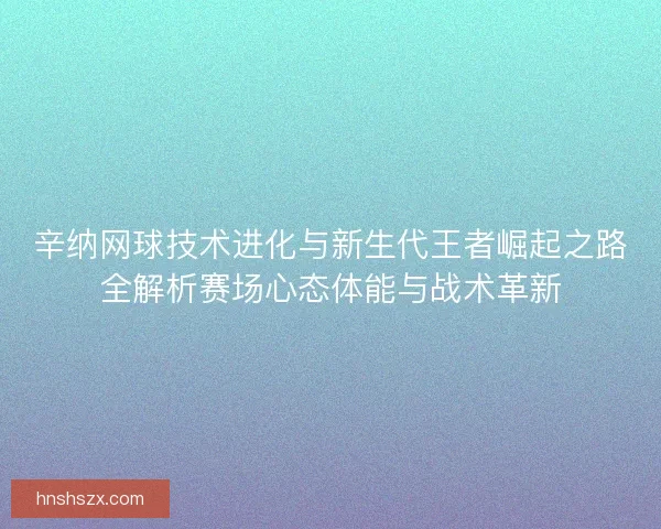 辛纳网球技术进化与新生代王者崛起之路全解析赛场心态体能与战术革新