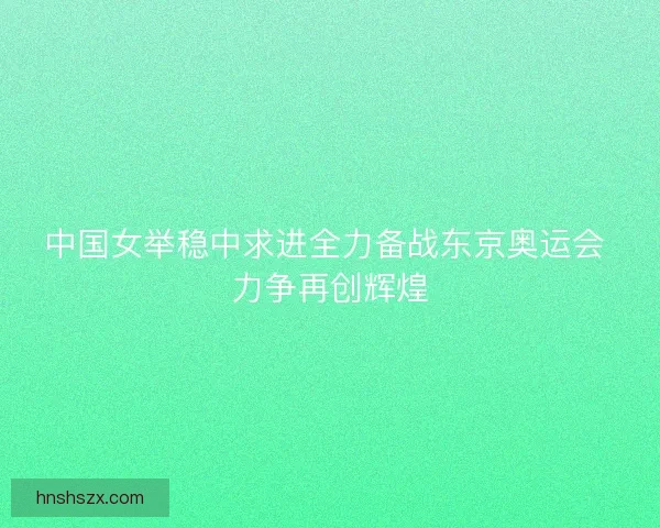 中国女举稳中求进全力备战东京奥运会 力争再创辉煌