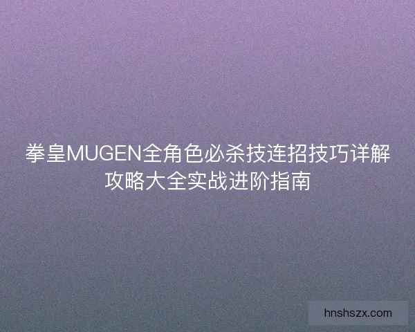 拳皇MUGEN全角色必杀技连招技巧详解攻略大全实战进阶指南 拳皇MUGEN全角色必杀技连招技巧详解攻略大全实战进阶指南