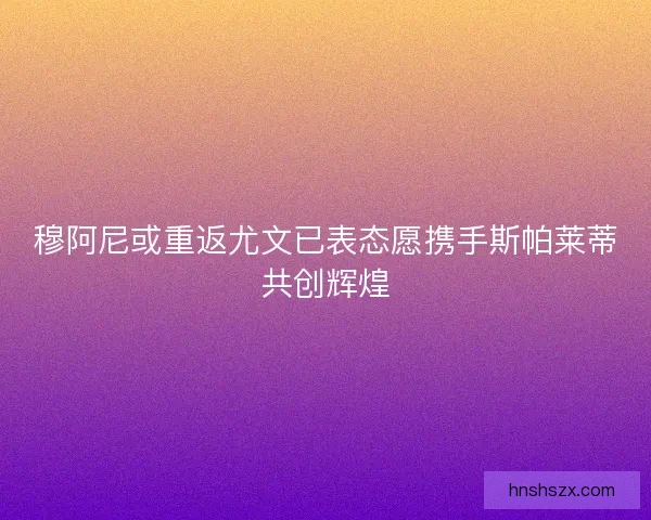 穆阿尼或重返尤文已表态愿携手斯帕莱蒂共创辉煌