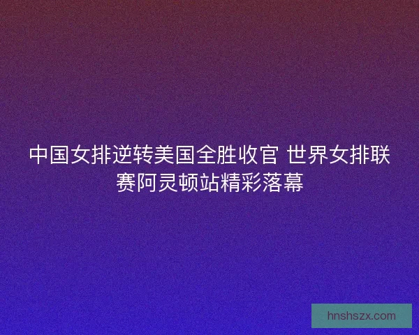 中国女排逆转美国全胜收官 世界女排联赛阿灵顿站精彩落幕 中国女排逆转美国全胜收官 世界女排联赛阿灵顿站精彩落幕