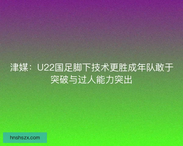 津媒:U22国足脚下技术更胜成年队敢于突破与过人能力突出 津媒:U22国足脚下技术更胜成年队敢于突破与过人能力突出