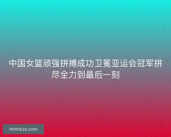 中国女篮顽强拼搏成功卫冕亚运会冠军拼尽全力到最后一刻 中国女篮顽强拼搏成功卫冕亚运会冠军拼尽全力到最后一刻