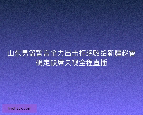 山东男篮誓言全力出击拒绝败给新疆赵睿确定缺席央视全程直播 山东男篮誓言全力出击拒绝败给新疆赵睿确定缺席央视全程直播