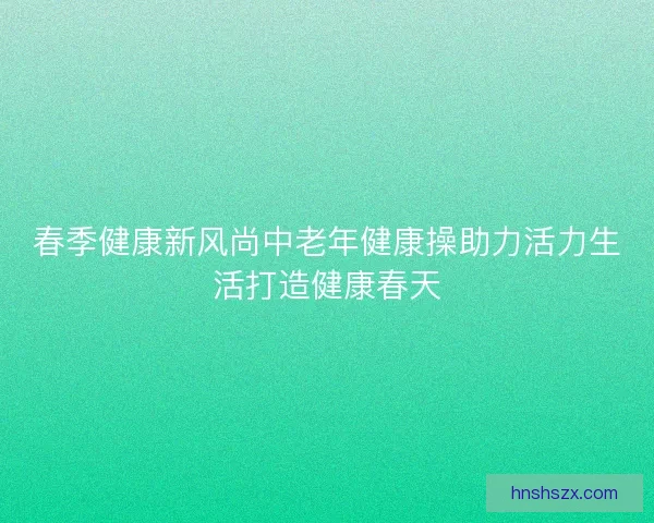 春季健康新风尚中老年健康操助力活力生活打造健康春天 春季健康新风尚中老年健康操助力活力生活打造健康春天