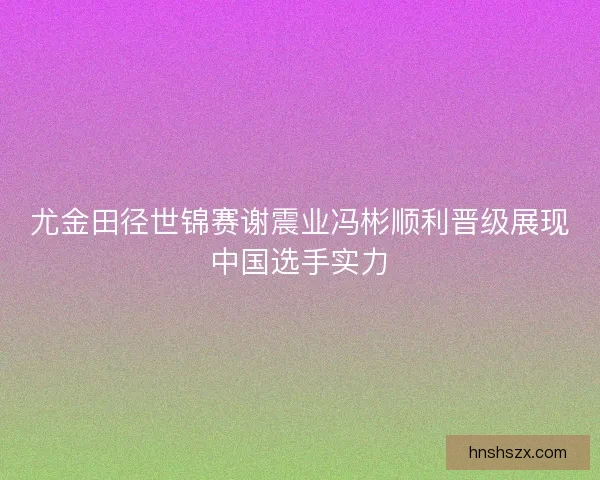 尤金田径世锦赛谢震业冯彬顺利晋级展现中国选手实力