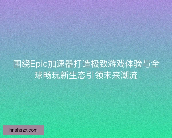 围绕Epic加速器打造极致游戏体验与全球畅玩新生态引领未来潮流